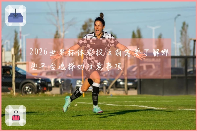 2026世界杯体彩投注前需要了解哪些平台选择的注意事项